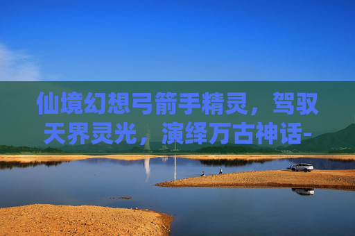 仙境幻想弓箭手精灵，驾驭天界灵光，演绎万古神话-仙境幻想弓箭手精灵怎么获得