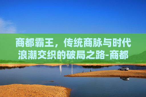 商都霸王,传统商脉与时代浪潮交织的破局之路-商都霸王大陆小行会会长龙炎悍匪 商都霸王,传统商脉与时代浪潮交织的破局之路-商都霸王大陆小行会会长龙炎悍匪