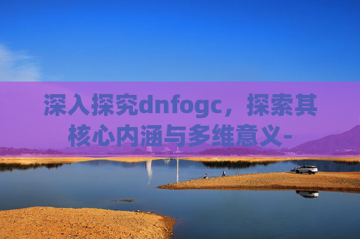 深入探究dnfogc，探索其核心内涵与多维意义-