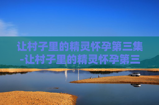 让村子里的精灵怀孕第三集-让村子里的精灵怀孕第三集视频