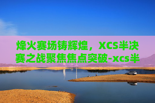 烽火赛场铸辉煌，XCS半决赛之战聚焦焦点突破-xcs半决赛视频