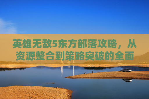 英雄无敌5东方部落攻略，从资源整合到策略突破的全面指南-英雄无敌5东方部落攻略图文