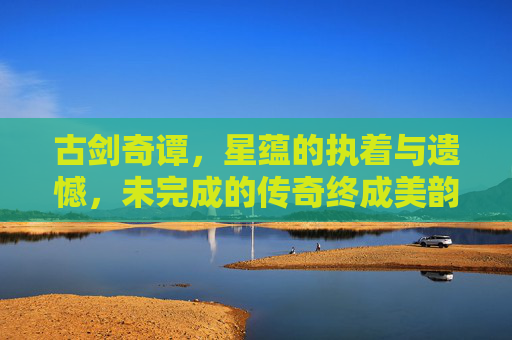 古剑奇谭，星蕴的执着与遗憾，未完成的传奇终成美韵-古剑奇谭星蕴没有开完怎么办
