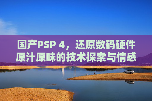 国产PSP 4，还原数码硬件原汁原味的技术探索与情感沉淀国产PSP 4，在数码硬件技术的迭代浪潮中，坚守原汁原味的探索与情感回望-国产最好的高清播放机品牌