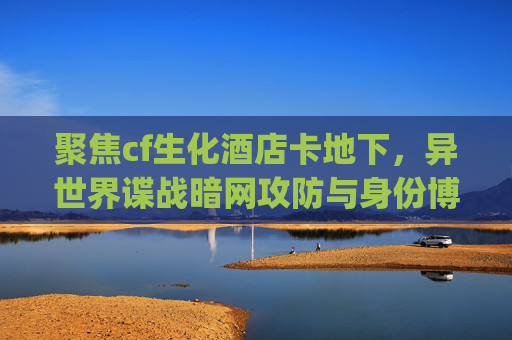 聚焦cf生化酒店卡地下，异世界谍战暗网攻防与身份博弈-CF生化酒店卡bug进地下白图