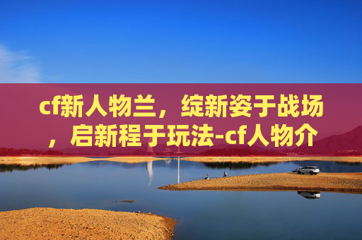 cf新人物兰，绽新姿于战场，启新程于玩法-cf人物介绍兰