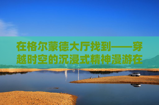 在格尔蒙德大厅找到——穿越时空的沉浸式精神漫游在格尔蒙德大厅找到——穿越时空的沉浸式精神漫游-在格尔蒙德大厅找到碎片
