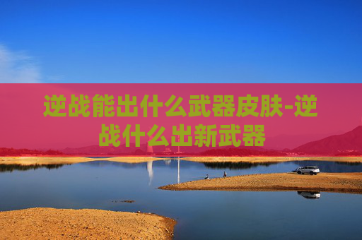 逆战能出什么武器皮肤-逆战什么出新武器