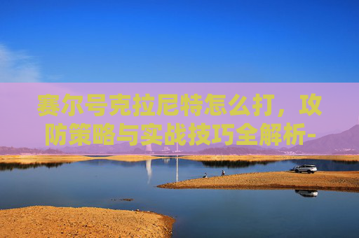 赛尔号克拉尼特怎么打,攻防策略与实战技巧全解析-赛尔号克拉尼特怎么打精灵王 赛尔号克拉尼特怎么打,攻防策略与实战技巧全解析-赛尔号克拉尼特怎么打精灵王