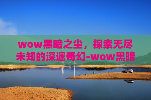 wow黑暗之尘,探索无尽未知的深邃奇幻-wow黑暗沼泽攻略 wow黑暗之尘,探索无尽未知的深邃奇幻-wow黑暗沼泽攻略