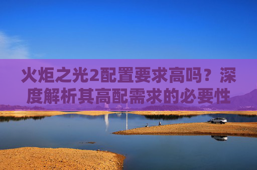 火炬之光2配置要求高吗？深度解析其高配需求的必要性与应对策略-火炬之光2配置要求高吗知乎