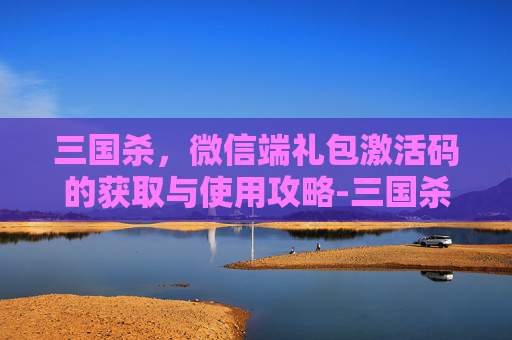 三国杀，微信端礼包激活码的获取与使用攻略-三国杀微信福利激活码