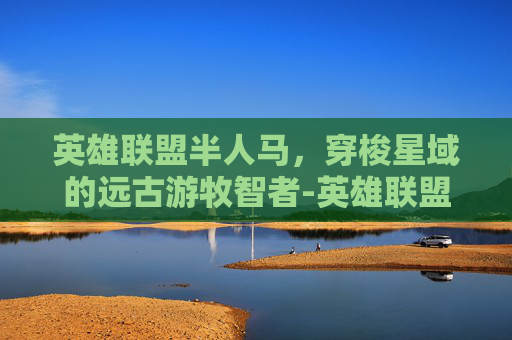 英雄联盟半人马,穿梭星域的远古游牧智者-英雄联盟半人马叫什么名字 英雄联盟半人马,穿梭星域的远古游牧智者-英雄联盟半人马叫什么名字