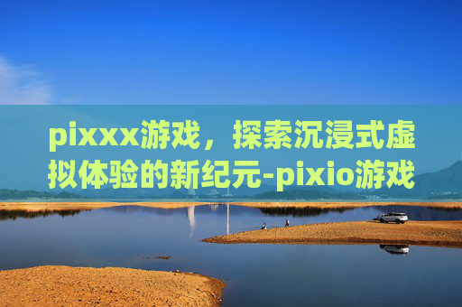 pixxx游戏，探索沉浸式虚拟体验的新纪元-pixio游戏