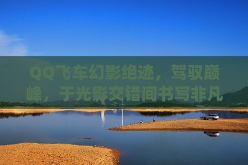 QQ飞车幻影绝迹，驾驭巅峰，于光影交错间书写非凡征程-qq飞车幻影绝迹怎么样