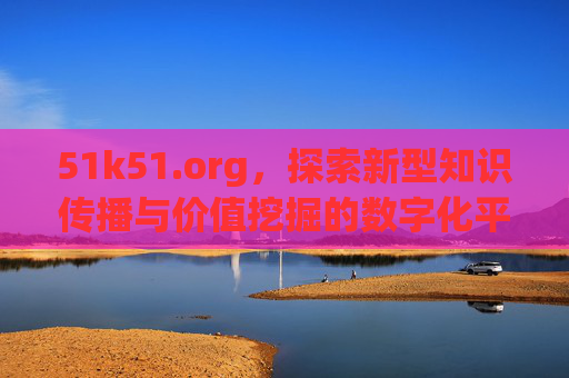 51k51.org,探索新型知识传播与价值挖掘的数字化平台- 51k51.org,探索新型知识传播与价值挖掘的数字化平台-