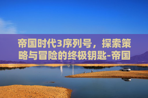 帝国时代3序列号，探索策略与冒险的终极钥匙-帝国时代3序列号永久
