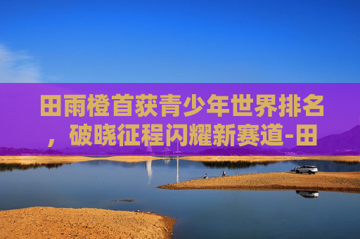 田雨橙首获青少年世界排名，破晓征程闪耀新赛道-田雨橙世界排名第几