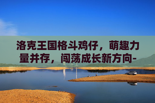 洛克王国格斗鸡仔,萌趣力量并存,闯荡成长新方向-洛克王国格斗鸡仔技能表 洛克王国格斗鸡仔,萌趣力量并存,闯荡成长新方向-洛克王国格斗鸡仔技能表