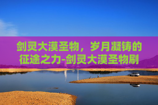 剑灵大漠圣物，岁月凝铸的征途之力-剑灵大漠圣物刷新时间