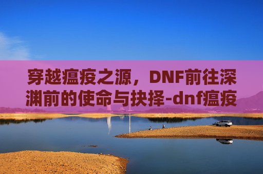 穿越瘟疫之源，DNF前往深渊前的使命与抉择-dnf瘟疫之源在哪