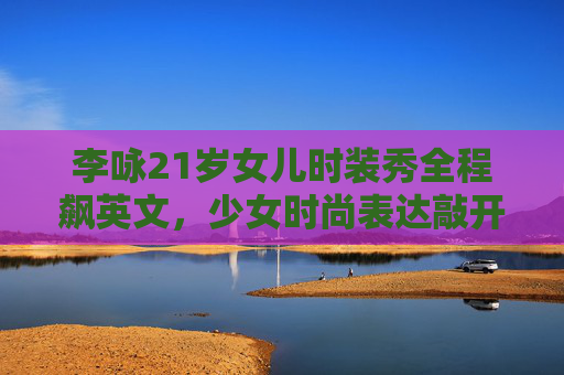 李咏21岁女儿时装秀全程飙英文，少女时尚表达敲开新生舞台-李咏女儿14岁穿比基尼