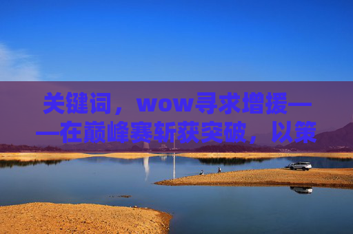 关键词,wow寻求增援——在巅峰赛斩获突破,以策略拓展突围之路-wow寻找线索 关键词,wow寻求增援——在巅峰赛斩获突破,以策略拓展突围之路-wow寻找线索
