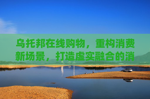 乌托邦在线购物，重构消费新场景，打造虚实融合的消费生态-乌托邦在线购物app