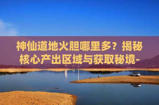 神仙道地火胆哪里多？揭秘核心产出区域与获取秘境-神仙道炎石哪里多