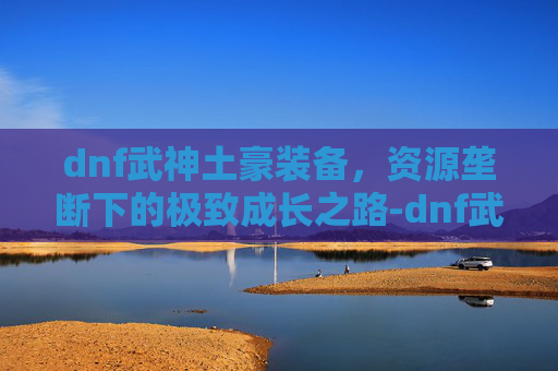 dnf武神土豪装备，资源垄断下的极致成长之路-dnf武神土豪装备有哪些