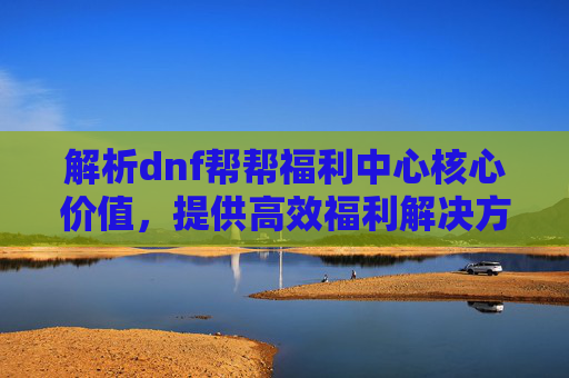 解析dnf帮帮福利中心核心价值,提供高效福利解决方案与实战指导-dnf帮帮精灵 解析dnf帮帮福利中心核心价值,提供高效福利解决方案与实战指导-dnf帮帮精灵