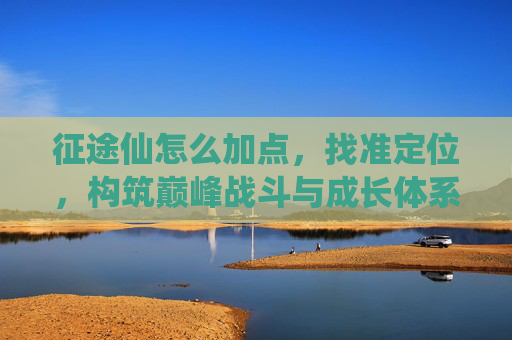 征途仙怎么加点,找准定位,构筑巅峰战斗与成长体系-征途仙系完美加点 征途仙怎么加点,找准定位,构筑巅峰战斗与成长体系-征途仙系完美加点
