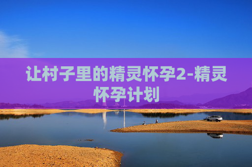 让村子里的精灵怀孕2-精灵怀孕计划 让村子里的精灵怀孕2-精灵怀孕计划