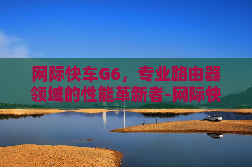 网际快车G6,专业路由器领域的性能革新者-网际快车手机版 网际快车G6,专业路由器领域的性能革新者-网际快车手机版