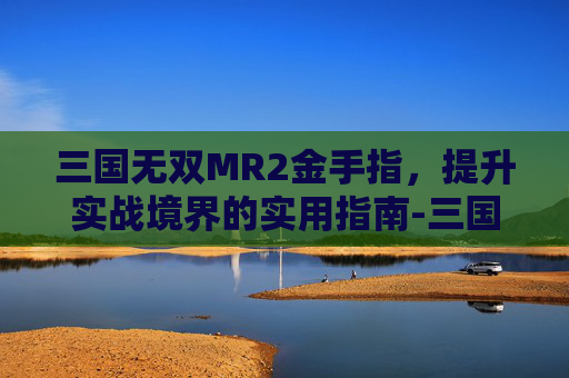 三国无双MR2金手指,提升实战境界的实用指南-三国无双mr2武器属性 三国无双MR2金手指,提升实战境界的实用指南-三国无双mr2武器属性