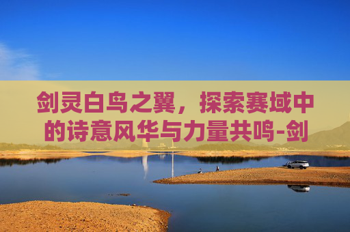 剑灵白鸟之翼,探索赛域中的诗意风华与力量共鸣-剑灵纯白之翼贵重箱有啥用 剑灵白鸟之翼,探索赛域中的诗意风华与力量共鸣-剑灵纯白之翼贵重箱有啥用