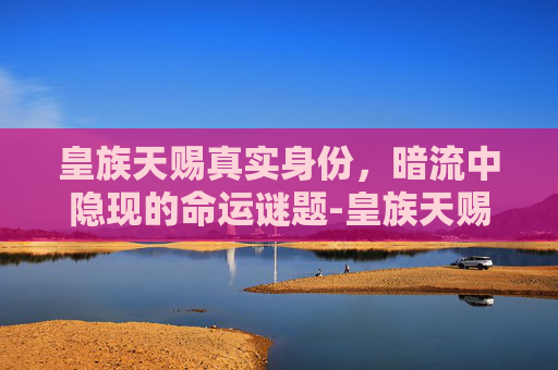 皇族天赐真实身份，暗流中隐现的命运谜题-皇族天赐真实身份是什么
