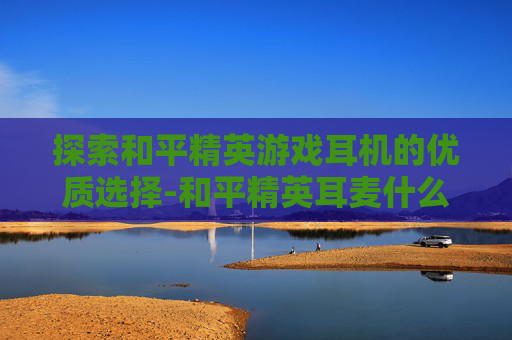 探索和平精英游戏耳机的优质选择-和平精英耳麦什么牌子好用
