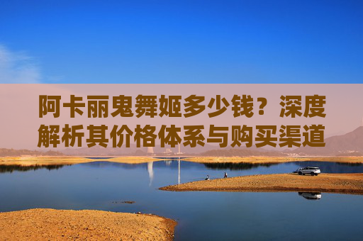 阿卡丽鬼舞姬多少钱？深度解析其价格体系与购买渠道-阿卡丽鬼舞姬价格表