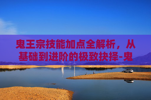 鬼王宗技能加点全解析，从基础到进阶的极致抉择-鬼王宗技能加点图示大全
