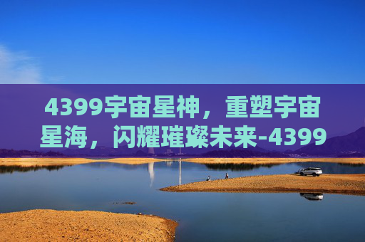 4399宇宙星神，重塑宇宙星海，闪耀璀璨未来-4399宇宙星神官网