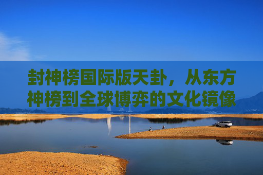封神榜国际版天卦,从东方神榜到全球博弈的文化镜像-封神榜国际版天卦奖励 封神榜国际版天卦,从东方神榜到全球博弈的文化镜像-封神榜国际版天卦奖励