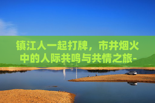 镇江人一起打牌,市井烟火中的人际共鸣与共情之旅-镇江人一起打牌的地方 镇江人一起打牌,市井烟火中的人际共鸣与共情之旅-镇江人一起打牌的地方