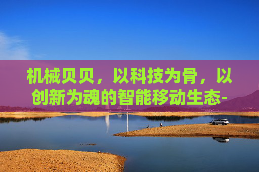 机械贝贝,以科技为骨,以创新为魂的智能移动生态-机械贝贝西拉的崛起 机械贝贝,以科技为骨,以创新为魂的智能移动生态-机械贝贝西拉的崛起