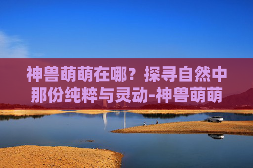 神兽萌萌在哪?探寻自然中那份纯粹与灵动-神兽萌萌在哪里 神兽萌萌在哪?探寻自然中那份纯粹与灵动-神兽萌萌在哪里