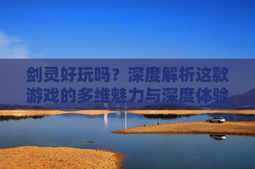 剑灵好玩吗？深度解析这款游戏的多维魅力与深度体验-剑灵好玩吗端游