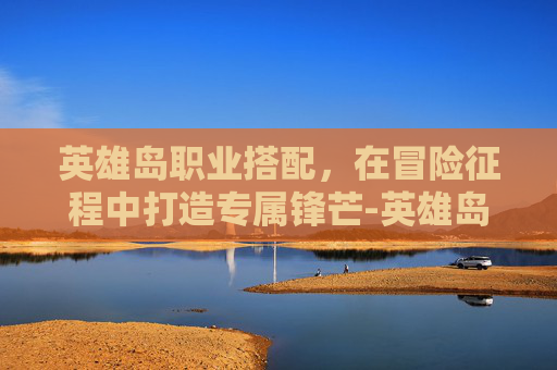 英雄岛职业搭配，在冒险征程中打造专属锋芒-英雄岛职业搭配推荐