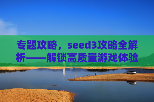 专题攻略,seed3攻略全解析——解锁高质量游戏体验的终极路径-SEED3游戏 专题攻略,seed3攻略全解析——解锁高质量游戏体验的终极路径-SEED3游戏