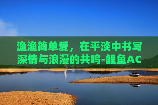 渔渔简单爱，在平淡中书写深情与浪漫的共鸣-鲤鱼ACE简单爱