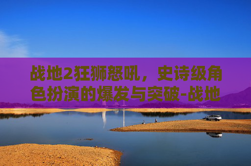 战地2狂狮怒吼，史诗级角色扮演的爆发与突破-战地2狂狮怒吼地图包
